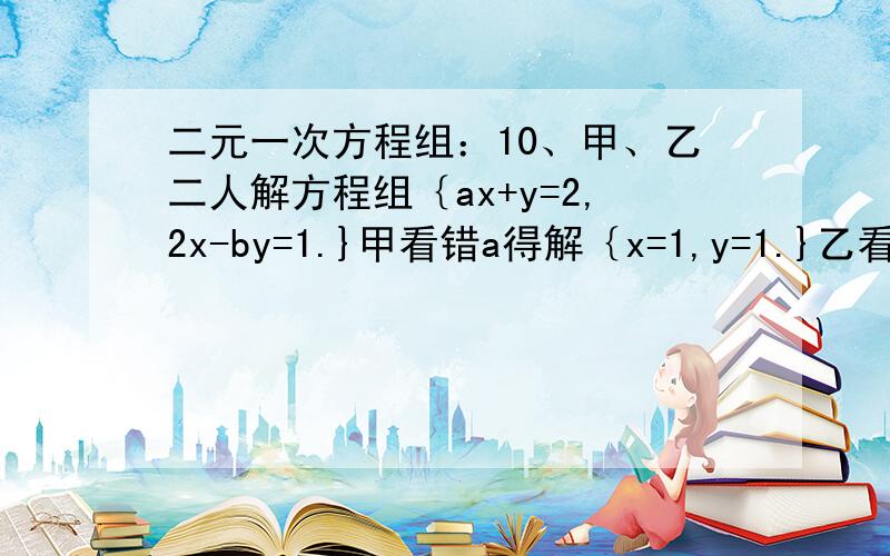 二元一次方程组：10、甲、乙二人解方程组｛ax+y=2,2x-by=1.}甲看错a得解｛x=1,y=1.}乙看错b得解{