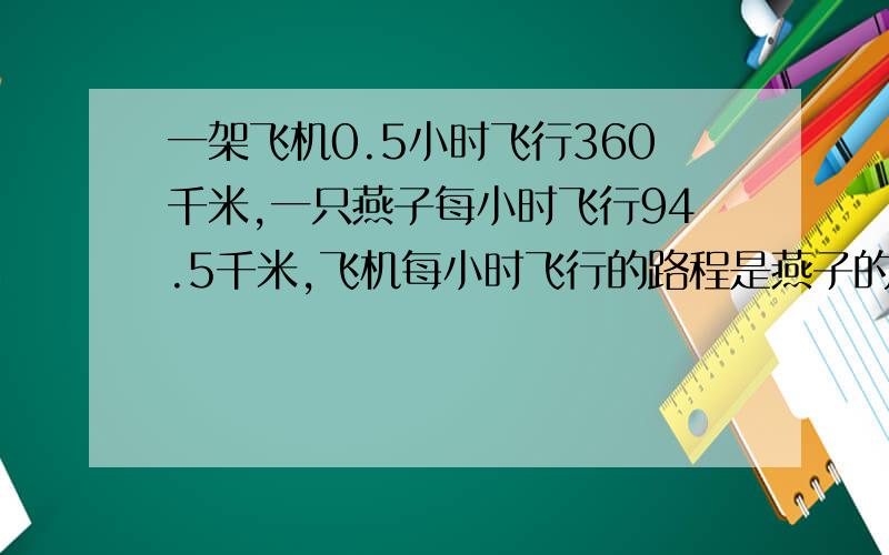 一架飞机0.5小时飞行360千米,一只燕子每小时飞行94.5千米,飞机每小时飞行的路程是燕子的多少倍?请列式（得数保留整