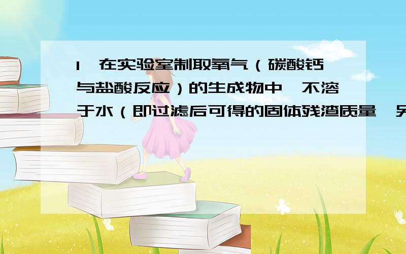 1】在实验室制取氧气（碳酸钙与盐酸反应）的生成物中,不溶于水（即过滤后可得的固体残渣质量,另外,不溶于水是否意味着可以写