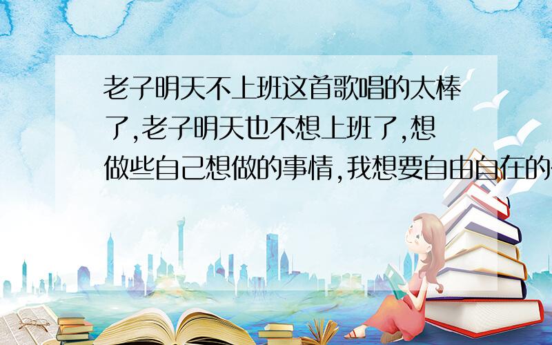 老子明天不上班这首歌唱的太棒了,老子明天也不想上班了,想做些自己想做的事情,我想要自由自在的在家工作的一种生活方式,想找