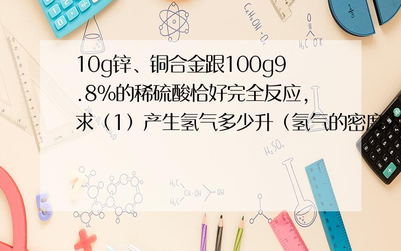 10g锌、铜合金跟100g9.8%的稀硫酸恰好完全反应,求（1）产生氢气多少升（氢气的密度为0.097 g/mL）?（2