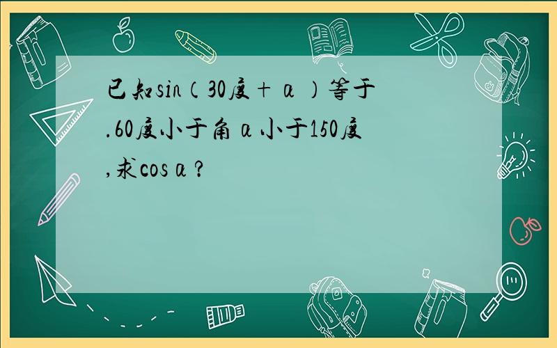 已知sin（30度+α）等于.60度小于角α小于150度,求cosα?