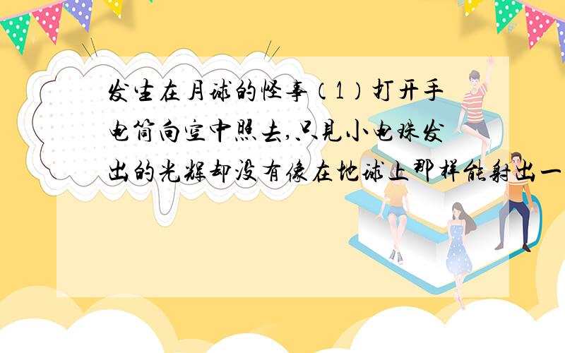 发生在月球的怪事（1）打开手电筒向空中照去,只见小电珠发出的光辉却没有像在地球上那样能射出一条光柱来；（2）指南针失去作