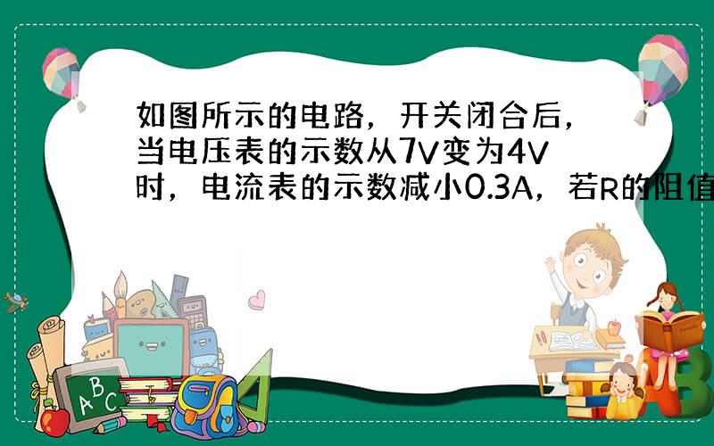 如图所示的电路，开关闭合后，当电压表的示数从7V变为4V时，电流表的示数减小0.3A，若R的阻值不变，则该电阻所消耗的电