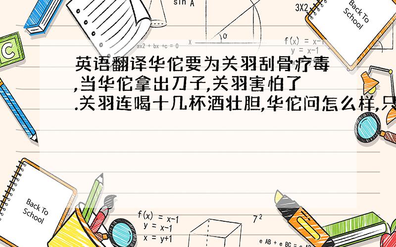 英语翻译华佗要为关羽刮骨疗毒,当华佗拿出刀子,关羽害怕了.关羽连喝十几杯酒壮胆,华佗问怎么样,只见关跳到桌子上,大声叫道