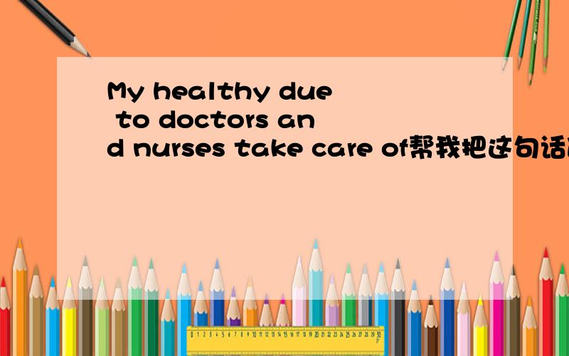 My healthy due to doctors and nurses take care of帮我把这句话改对哦