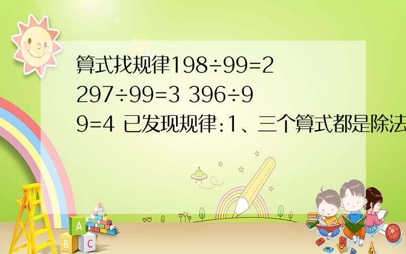 算式找规律198÷99=2 297÷99=3 396÷99=4 已发现规律:1、三个算式都是除法算式；2、除数都是99；