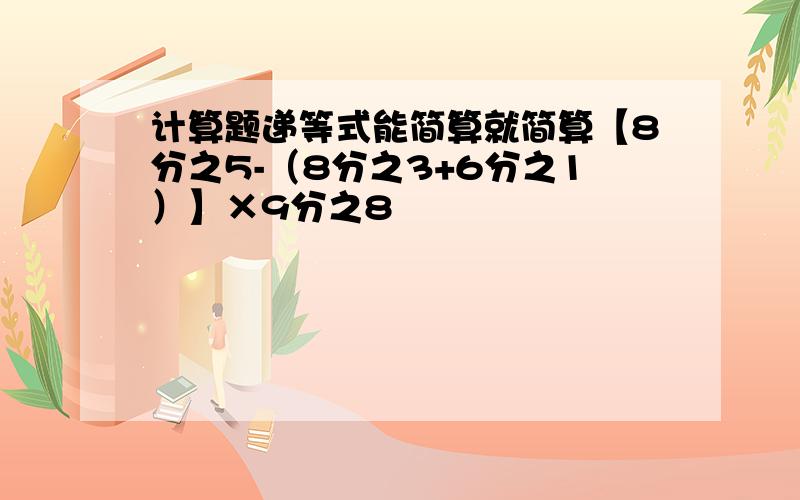 计算题递等式能简算就简算【8分之5-（8分之3+6分之1）】×9分之8