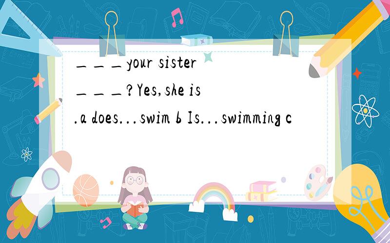 ___your sister___?Yes,she is.a does...swim b Is...swimming c