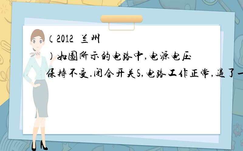 （2012•兰州）如图所示的电路中,电源电压保持不变．闭合开关S,电路工作正常,过了一会儿,灯L熄灭,两个电