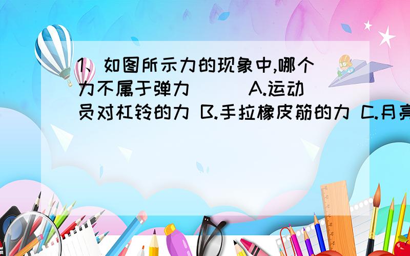 1、如图所示力的现象中,哪个力不属于弹力（ ） A.运动员对杠铃的力 B.手拉橡皮筋的力 C.月亮对地球的力 D.大象对