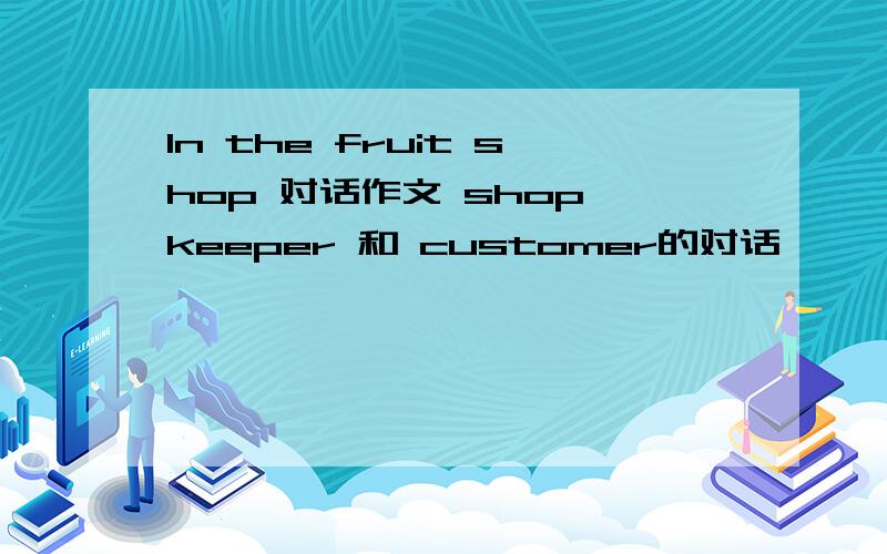 ln the fruit shop 对话作文 shop keeper 和 customer的对话