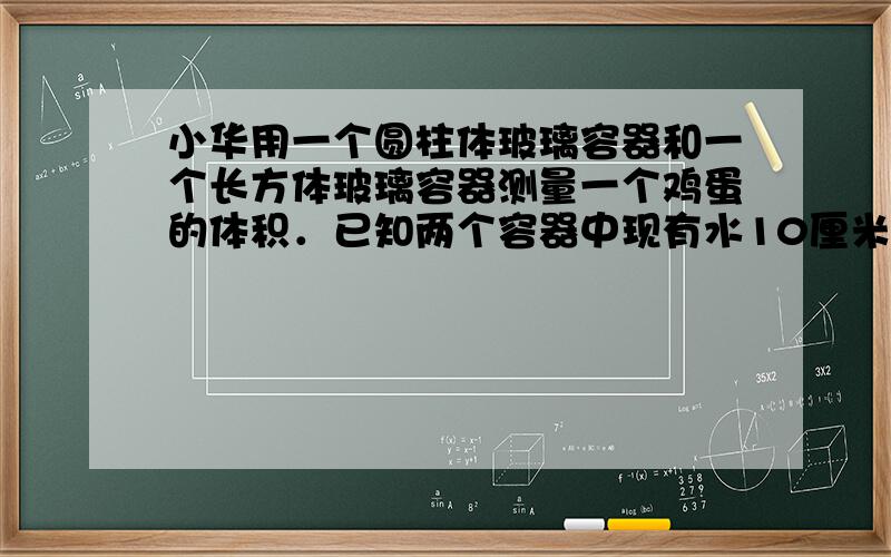 小华用一个圆柱体玻璃容器和一个长方体玻璃容器测量一个鸡蛋的体积．已知两个容器中现有水10厘米高，长方体玻璃容器的长宽高分