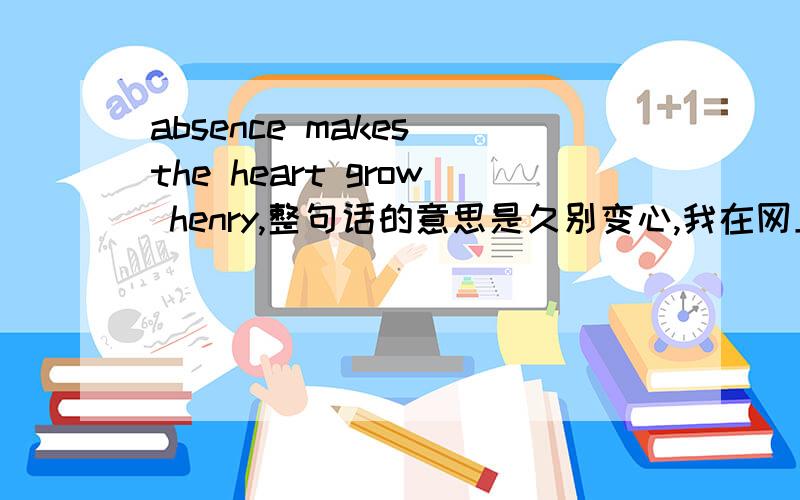 absence makes the heart grow henry,整句话的意思是久别变心,我在网上找了henry的意