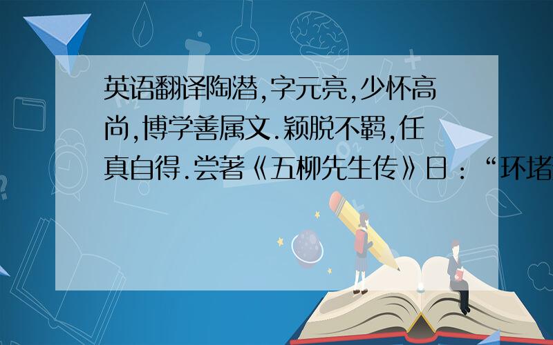 英语翻译陶潜,字元亮,少怀高尚,博学善属文.颖脱不羁,任真自得.尝著《五柳先生传》日：“环堵萧然,不蔽风日.短褐穿结,箪