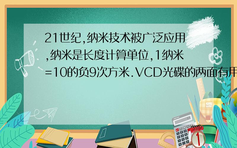 21世纪,纳米技术被广泛应用,纳米是长度计算单位,1纳米=10的负9次方米.VCD光碟的两面有用激光刻成的小凹坑的宽度只