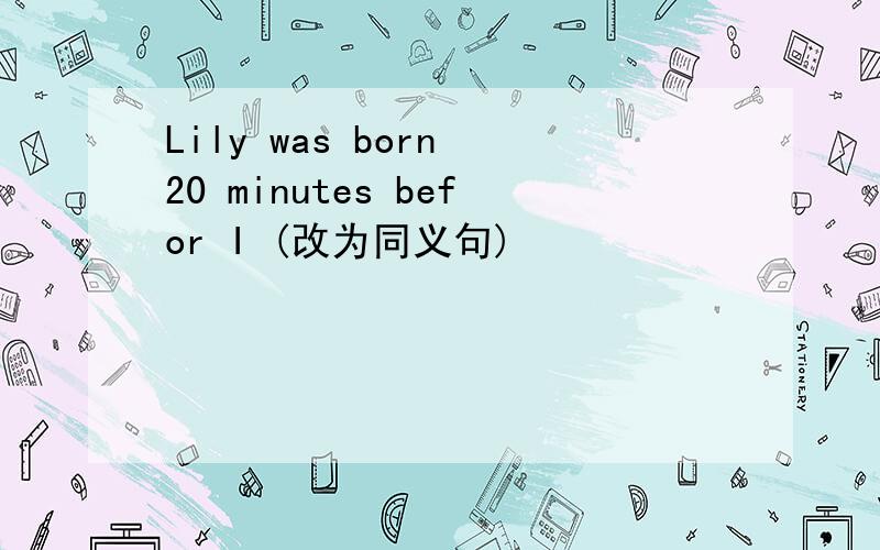 Lily was born 20 minutes befor I (改为同义句)