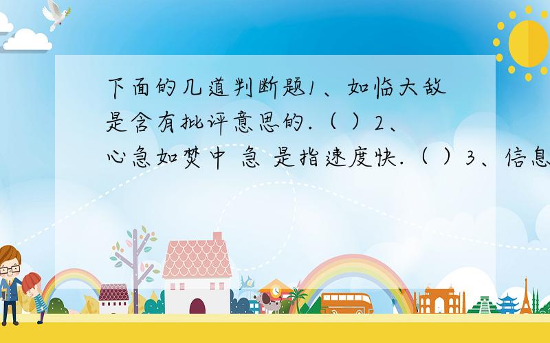 下面的几道判断题1、如临大敌是含有批评意思的.（ ）2、心急如焚中 急 是指速度快.（ ）3、信息高速路是一条看不见的路