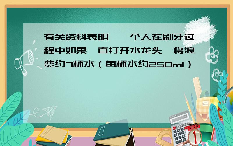 有关资料表明,一个人在刷牙过程中如果一直打开水龙头,将浪费约7杯水（每杯水约250ml）