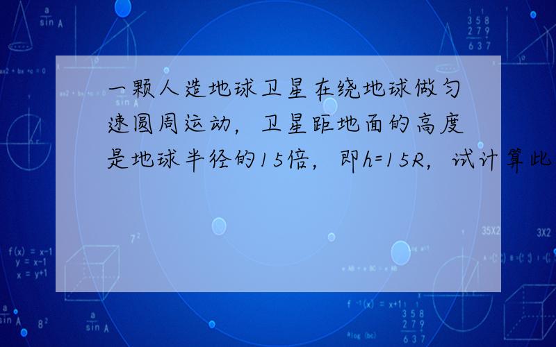 一颗人造地球卫星在绕地球做匀速圆周运动，卫星距地面的高度是地球半径的15倍，即h=15R，试计算此卫星的线速度大小．已知