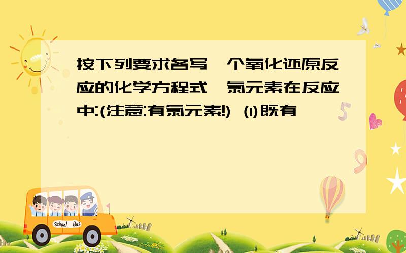 按下列要求各写一个氧化还原反应的化学方程式,氯元素在反应中:(注意:有氯元素!) (1)既有一