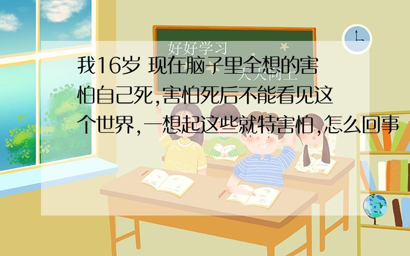 我16岁 现在脑子里全想的害怕自己死,害怕死后不能看见这个世界,一想起这些就特害怕,怎么回事