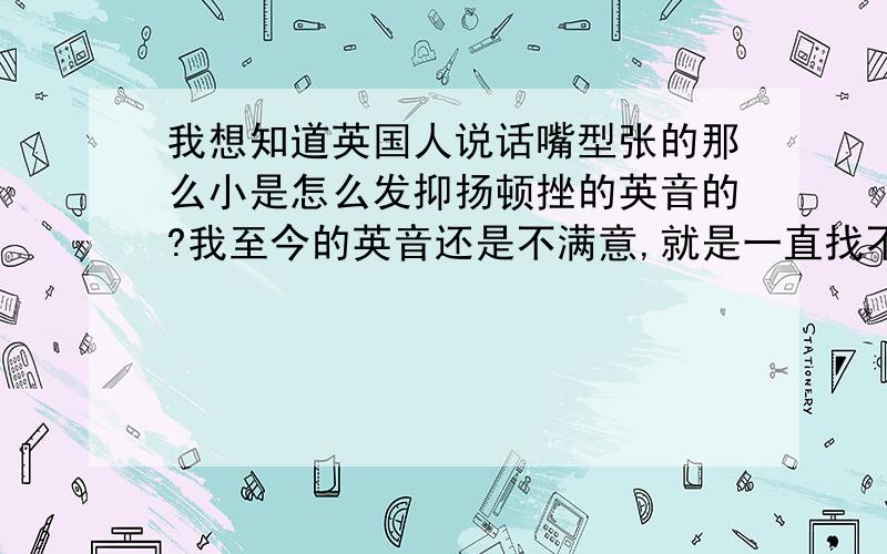 我想知道英国人说话嘴型张的那么小是怎么发抑扬顿挫的英音的?我至今的英音还是不满意,就是一直找不出这个问题.比如我说一个a