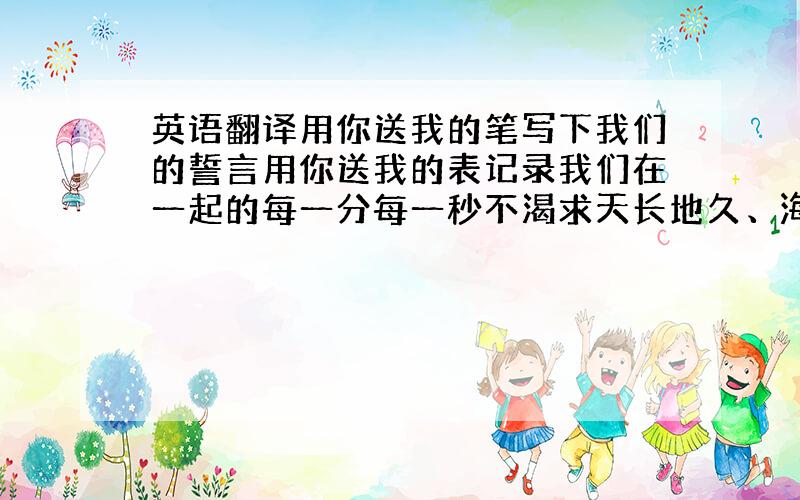 英语翻译用你送我的笔写下我们的誓言用你送我的表记录我们在一起的每一分每一秒不渴求天长地久、海枯石烂只求我们永远都有明天!