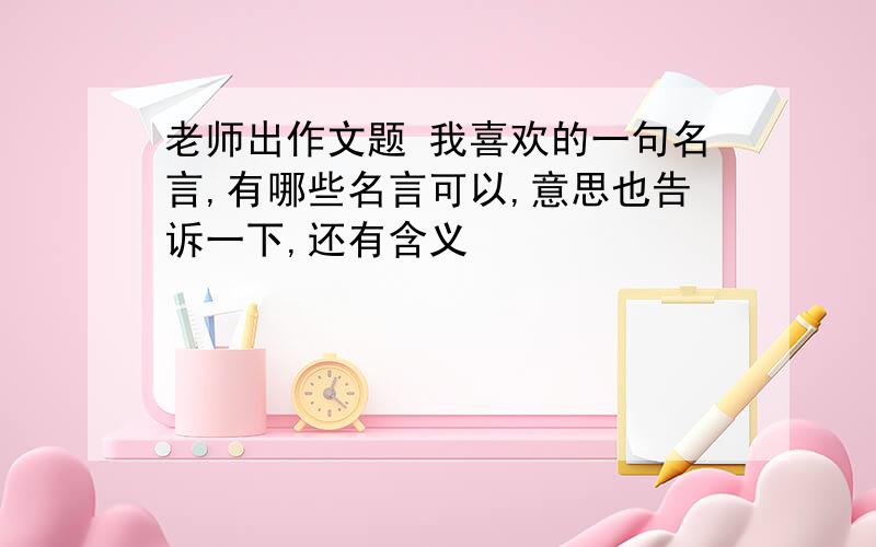 老师出作文题 我喜欢的一句名言,有哪些名言可以,意思也告诉一下,还有含义