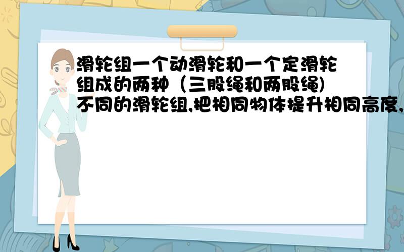 滑轮组一个动滑轮和一个定滑轮组成的两种（三股绳和两股绳)不同的滑轮组,把相同物体提升相同高度,两种情况的总工之间的关系,