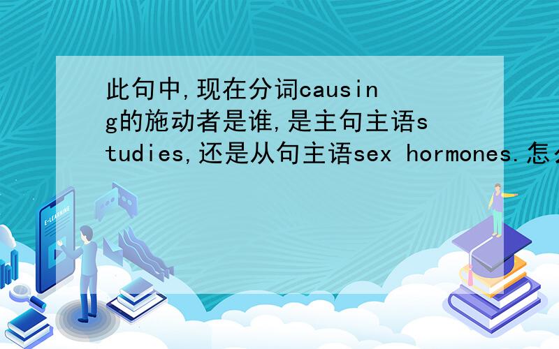 此句中,现在分词causing的施动者是谁,是主句主语studies,还是从句主语sex hormones.怎么找分词的