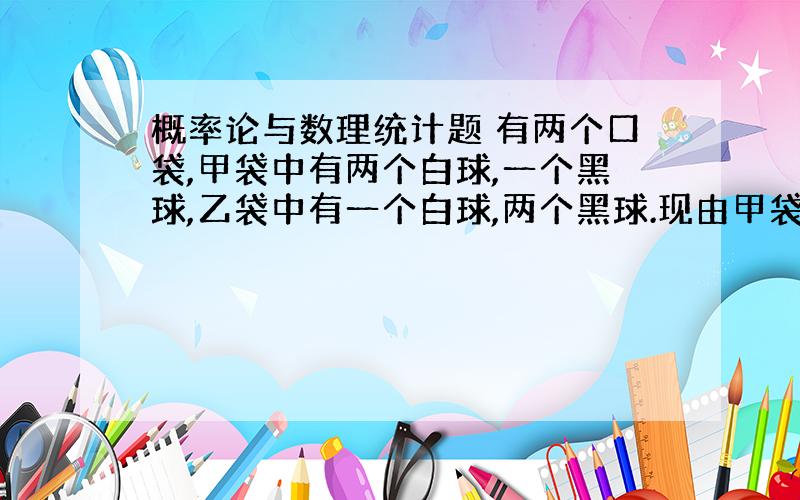 概率论与数理统计题 有两个口袋,甲袋中有两个白球,一个黑球,乙袋中有一个白球,两个黑球.现由甲袋中任