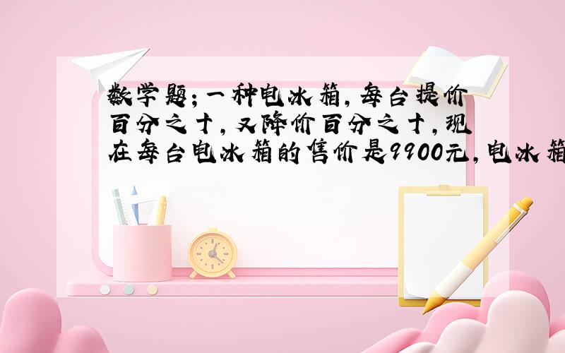 数学题；一种电冰箱,每台提价百分之十,又降价百分之十,现在每台电冰箱的售价是9900元,电冰箱原价几元