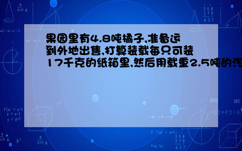 果园里有4.8吨橘子,准备运到外地出售,打算装载每只可装17千克的纸箱里,然后用载重2.5吨的汽车,如果你是果农,你会装