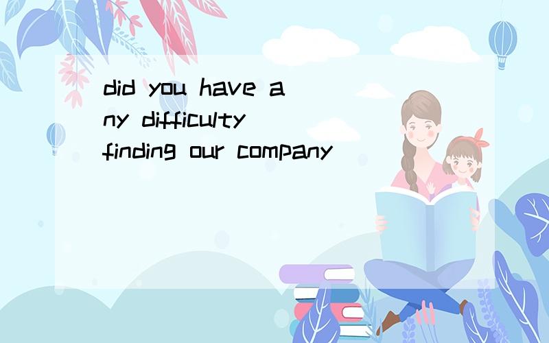 did you have any difficulty finding our company