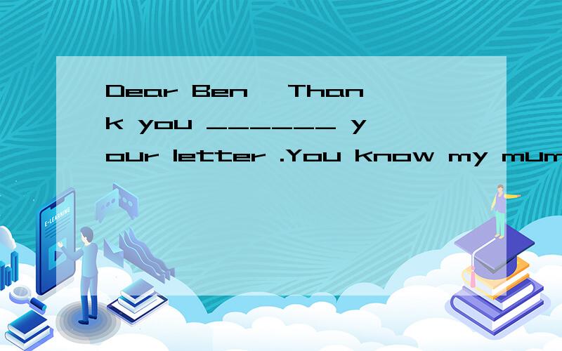 Dear Ben ,Thank you ______ your letter .You know my mum and