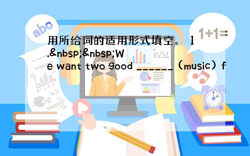 用所给词的适用形式填空。 1.  We want two good ______ (music) f