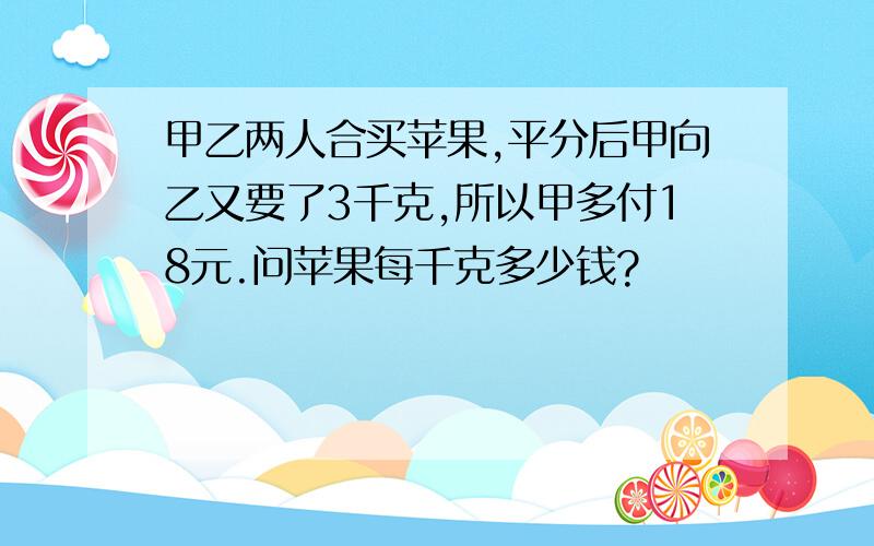 甲乙两人合买苹果,平分后甲向乙又要了3千克,所以甲多付18元.问苹果每千克多少钱?