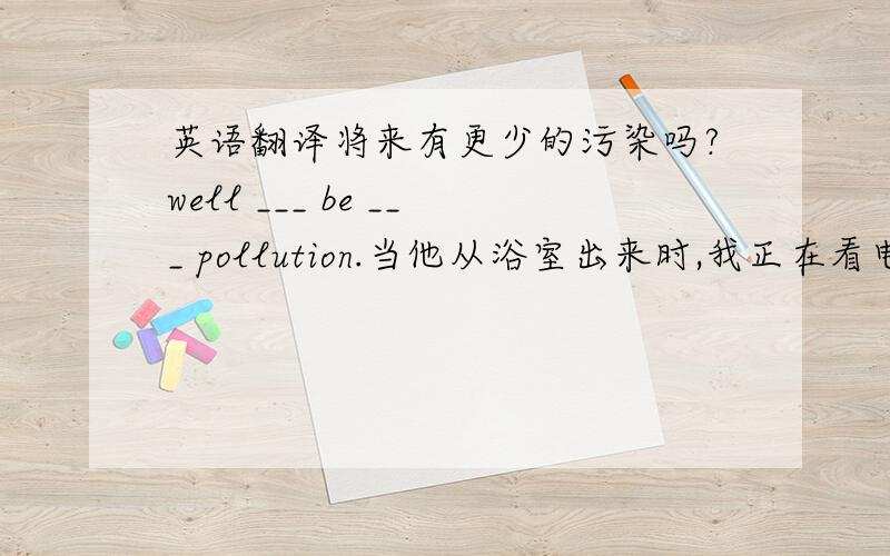 英语翻译将来有更少的污染吗?well ___ be ___ pollution.当他从浴室出来时,我正在看电视.when