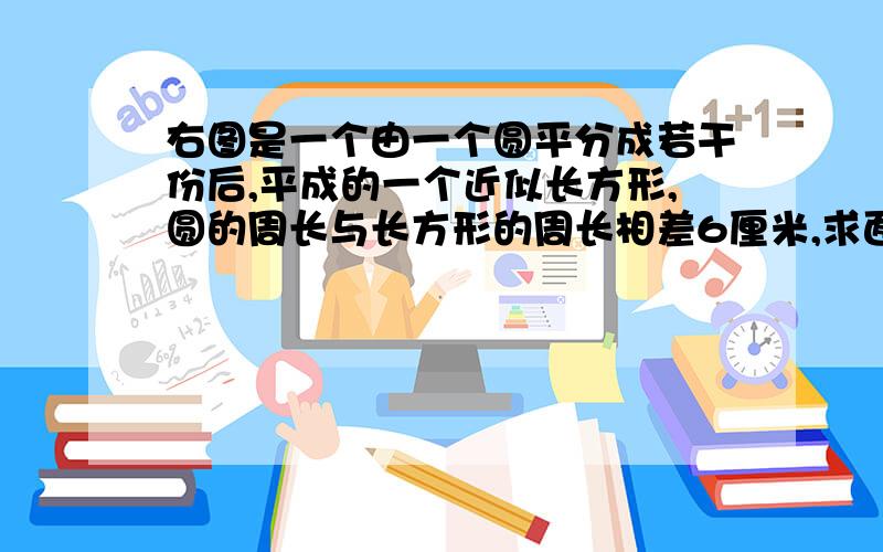 右图是一个由一个圆平分成若干份后,平成的一个近似长方形,圆的周长与长方形的周长相差6厘米,求面积周长