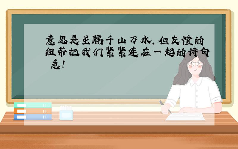 意思是虽隔千山万水,但友谊的纽带把我们紧紧连在一起的诗句 急!