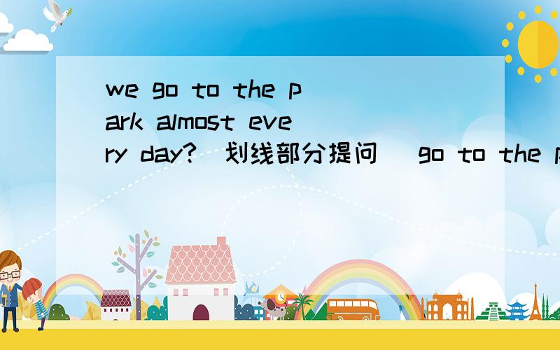 we go to the park almost every day?（划线部分提问） go to the park划线