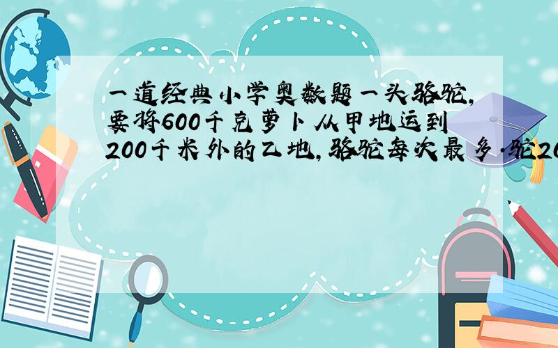 一道经典小学奥数题一头骆驼,要将600千克萝卜从甲地运到200千米外的乙地,骆驼每次最多·驼200千克,每行1千米骆驼要