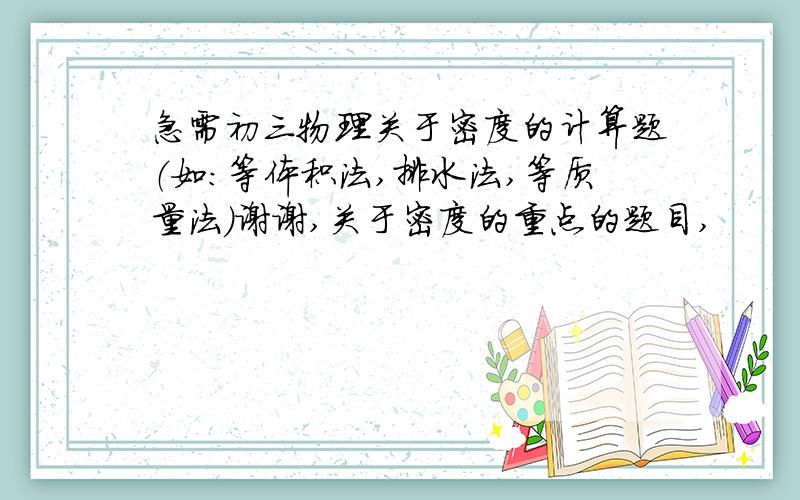 急需初三物理关于密度的计算题（如:等体积法,排水法,等质量法）谢谢,关于密度的重点的题目,