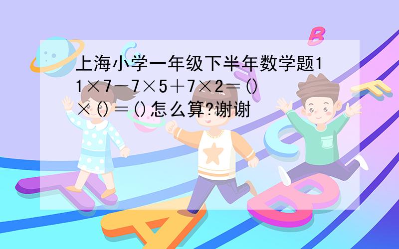 上海小学一年级下半年数学题11×7－7×5＋7×2＝()×()＝()怎么算?谢谢