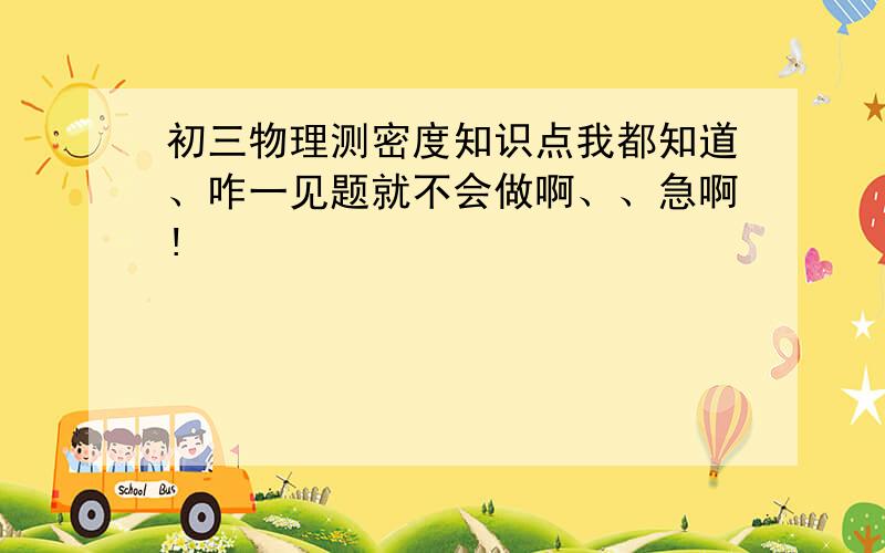 初三物理测密度知识点我都知道、咋一见题就不会做啊、、急啊!