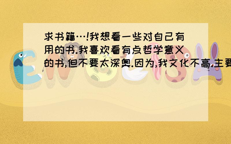 求书籍…!我想看一些对自己有用的书.我喜欢看有点哲学意义的书,但不要太深奥.因为,我文化不高.主要是,我个人在做事上没什