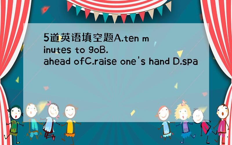 5道英语填空题A.ten minutes to goB.ahead ofC.raise one's hand D.spa