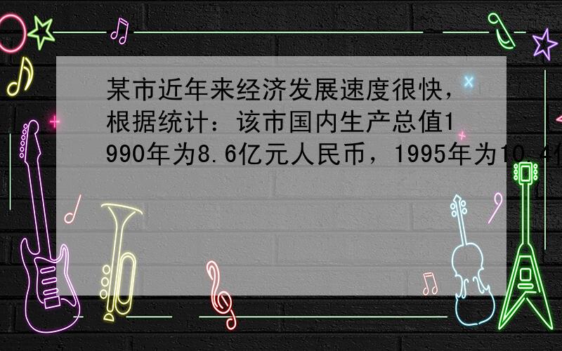 某市近年来经济发展速度很快，根据统计：该市国内生产总值1990年为8.6亿元人民币，1995年为10.4亿元人民币，20