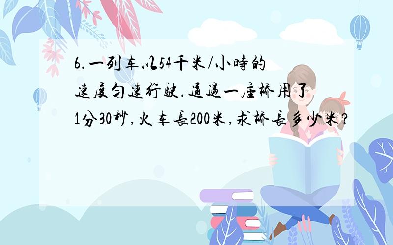 6.一列车以54千米/小时的速度匀速行驶.通过一座桥用了1分30秒,火车长200米,求桥长多少米?